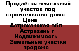 Продаётся земельный участок под строительство дома  › Цена ­ 320 - Астраханская обл., Астрахань г. Недвижимость » Земельные участки продажа   